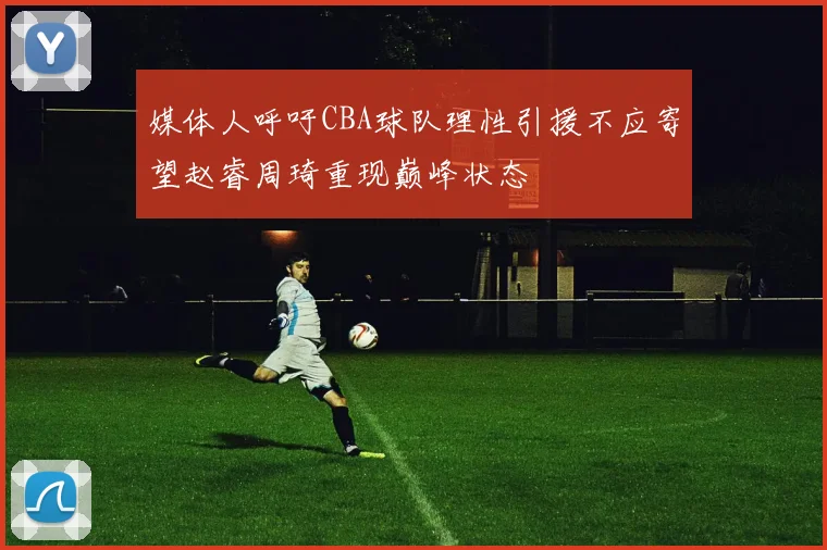 媒体人呼吁CBA球队理性引援不应寄望赵睿周琦重现巅峰状态