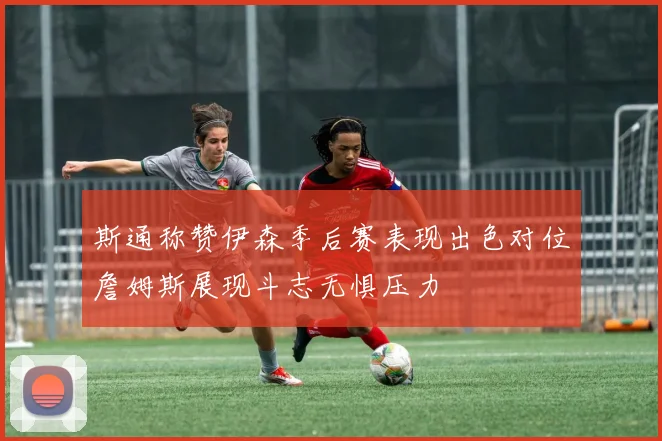 斯通称赞伊森季后赛表现出色对位詹姆斯展现斗志无惧压力
