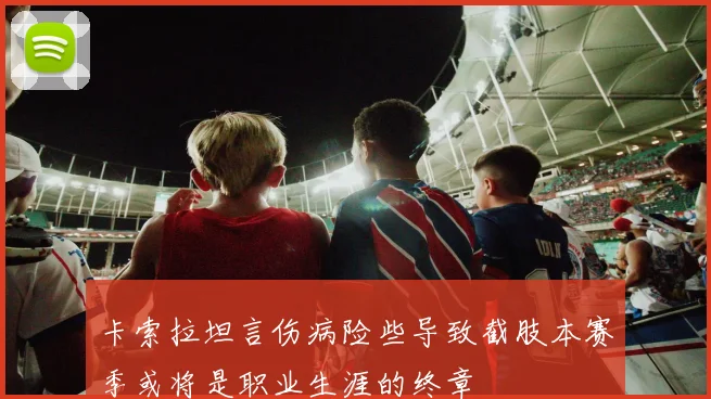 卡索拉坦言伤病险些导致截肢本赛季或将是职业生涯的终章
