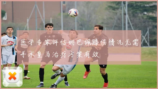 医学专家评估姆巴佩膝伤情况无需手术皇马治疗方案有效