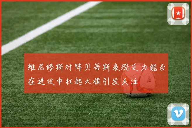 维尼修斯对阵贝蒂斯表现乏力能否在进攻中扛起大旗引发关注