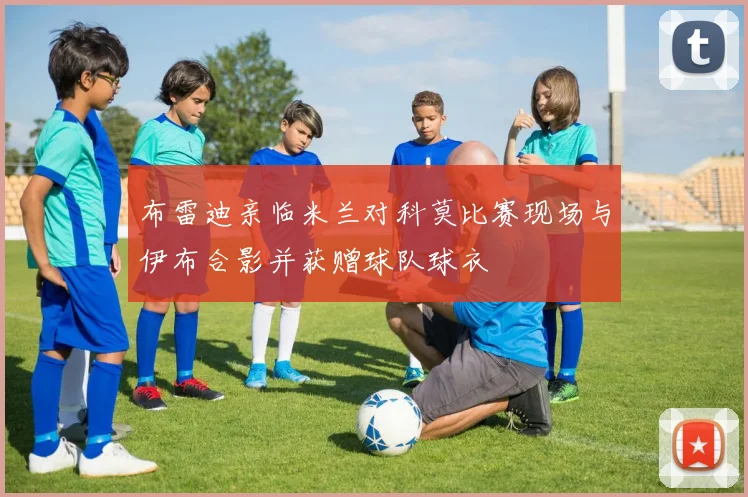 布雷迪亲临米兰对科莫比赛现场与伊布合影并获赠球队球衣