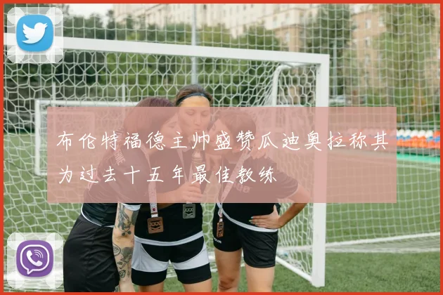 布伦特福德主帅盛赞瓜迪奥拉称其为过去十五年最佳教练