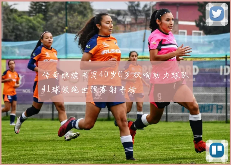 传奇继续书写40岁C罗双响助力球队41球领跑世预赛射手榜