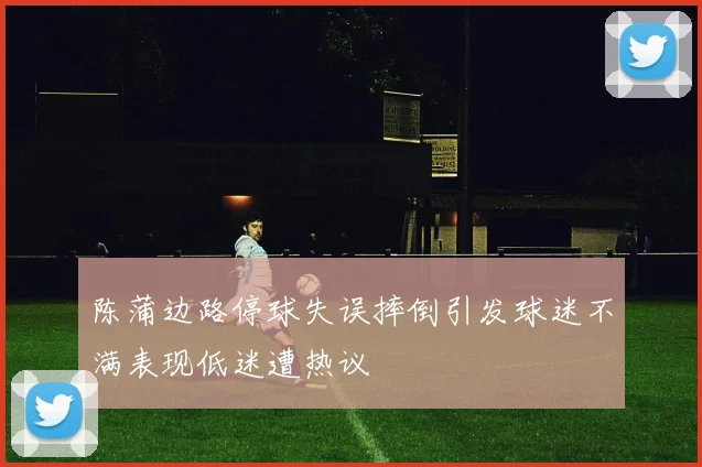 陈蒲边路停球失误摔倒引发球迷不满表现低迷遭热议