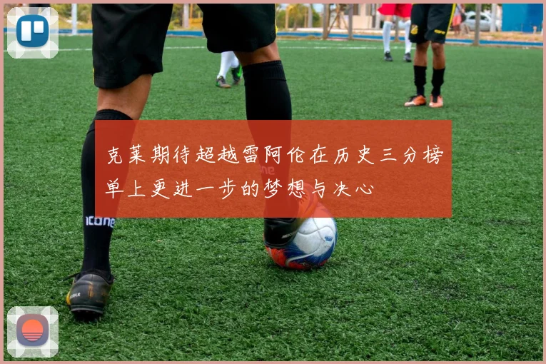 克莱期待超越雷阿伦在历史三分榜单上更进一步的梦想与决心