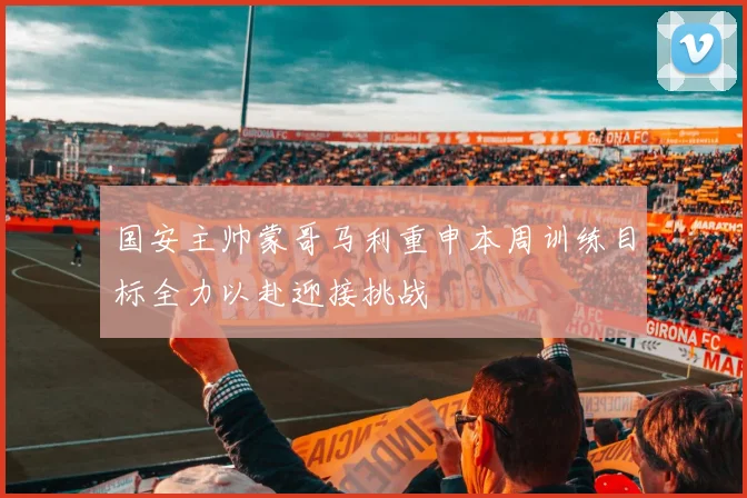 国安主帅蒙哥马利重申本周训练目标全力以赴迎接挑战