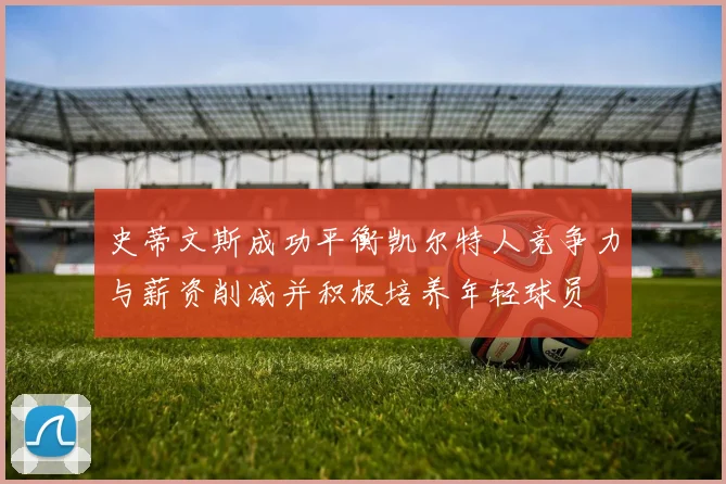 史蒂文斯成功平衡凯尔特人竞争力与薪资削减并积极培养年轻球员