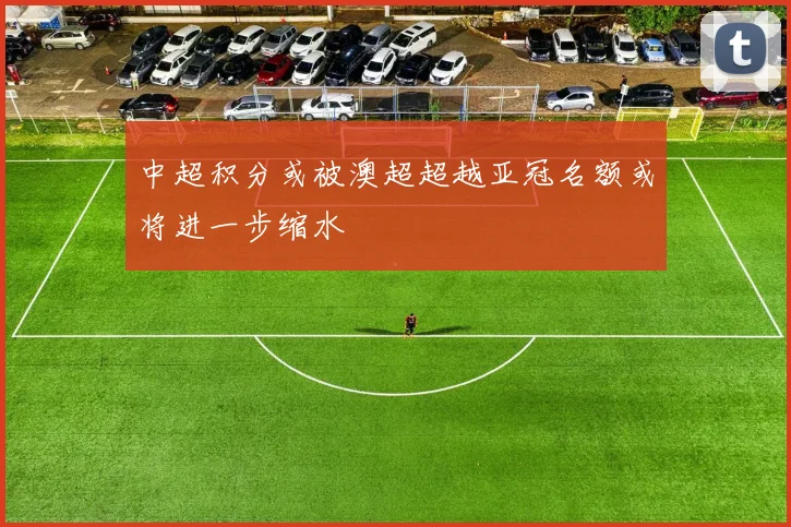 中超积分或被澳超超越亚冠名额或将进一步缩水