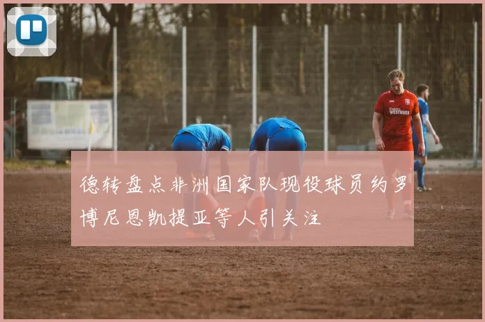 德转盘点非洲国家队现役球员约罗博尼恩凯提亚等人引关注