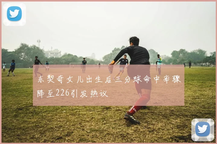 东契奇女儿出生后三分球命中率骤降至226引发热议