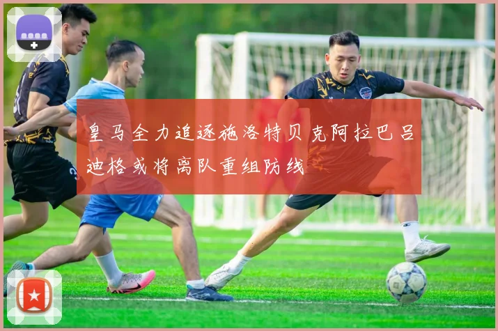 皇马全力追逐施洛特贝克阿拉巴吕迪格或将离队重组防线
